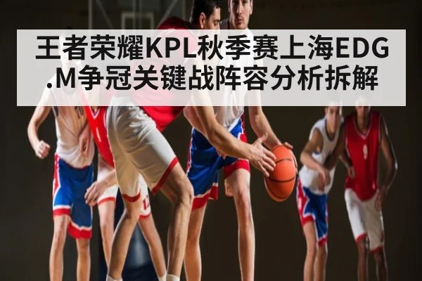 王者荣耀KPL秋季赛上海EDG.M争冠关键战阵容分析拆解